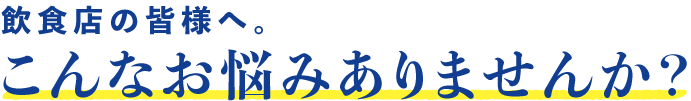 飲食店の皆様へ。こんなお悩みありませんか？