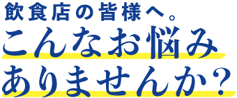 飲食店の皆様へ。こんなお悩みありませんか？